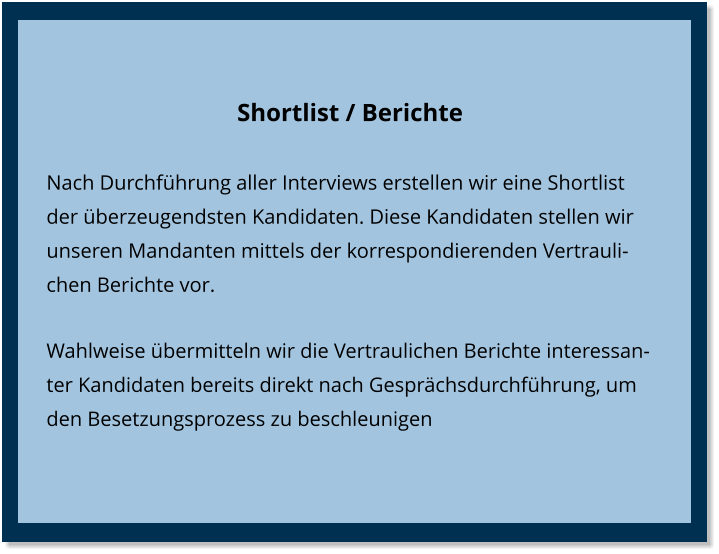 Shortlist / Berichte Nach Durchführung aller Interviews erstellen wir eine Shortlist der überzeugendsten Kandidaten. Diese Kandidaten stellen wir unseren Mandanten mittels der korrespondierenden Vertraulichen Berichte vor. Wahlweise übermitteln wir die Vertraulichen Berichte interessanter Kandidaten bereits direkt nach Gesprächsdurchführung, um den Besetzungsprozess zu beschleunigen