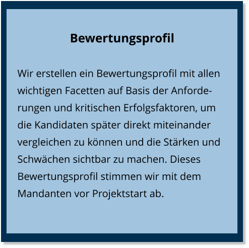 Bewertungsprofil Wir erstellen ein Bewertungsprofil mit allen wichtigen Facetten auf Basis der Anforderungen und kritischen Erfolgsfaktoren, um die Kandidaten später direkt miteinander vergleichen zu können und die Stärken und Schwächen sichtbar zu machen. Dieses Bewertungsprofil stimmen wir mit dem Mandanten vor Projektstart ab.